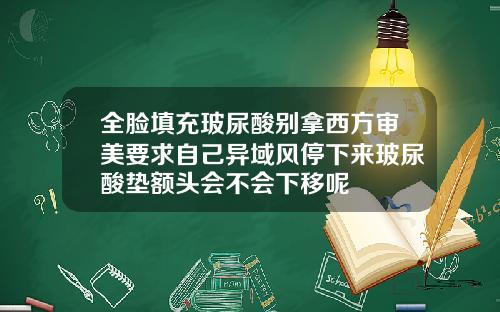 全脸填充玻尿酸别拿西方审美要求自己异域风停下来玻尿酸垫额头会不会下移呢