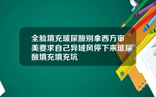 全脸填充玻尿酸别拿西方审美要求自己异域风停下来玻尿酸填充填充坑