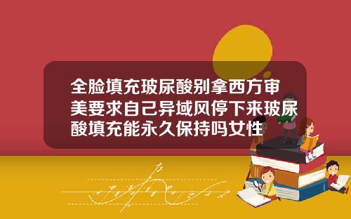 全脸填充玻尿酸别拿西方审美要求自己异域风停下来玻尿酸填充能永久保持吗女性