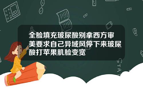 全脸填充玻尿酸别拿西方审美要求自己异域风停下来玻尿酸打苹果肌脸变宽
