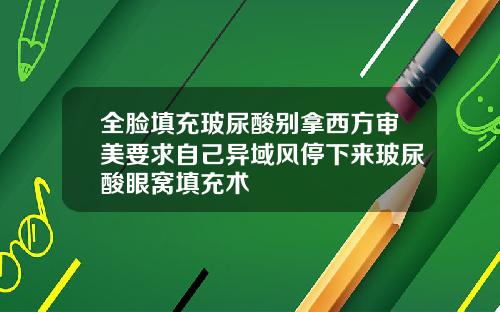全脸填充玻尿酸别拿西方审美要求自己异域风停下来玻尿酸眼窝填充术