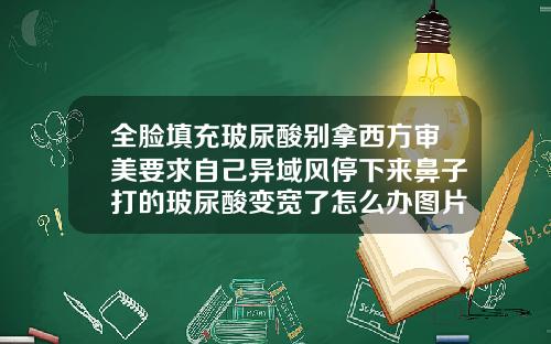 全脸填充玻尿酸别拿西方审美要求自己异域风停下来鼻子打的玻尿酸变宽了怎么办图片