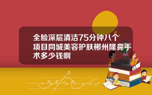 全脸深层清洁75分钟八个项目同城美容护肤郴州隆鼻手术多少钱啊