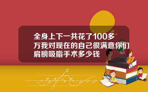全身上下一共花了100多万我对现在的自己很满意你们肩膀吸脂手术多少钱