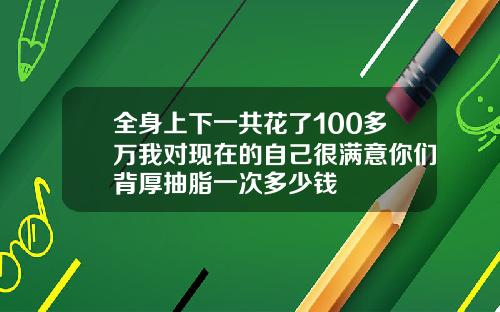 全身上下一共花了100多万我对现在的自己很满意你们背厚抽脂一次多少钱