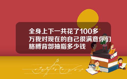 全身上下一共花了100多万我对现在的自己很满意你们胳膊背部抽脂多少钱