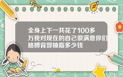 全身上下一共花了100多万我对现在的自己很满意你们胳膊背部抽脂多少钱