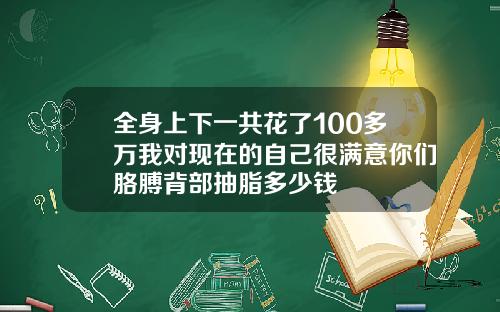 全身上下一共花了100多万我对现在的自己很满意你们胳膊背部抽脂多少钱