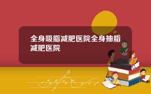 全身吸脂减肥医院全身抽脂减肥医院