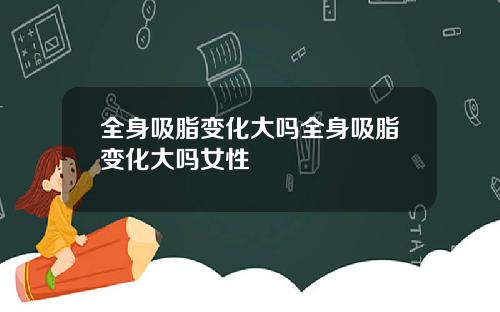 全身吸脂变化大吗全身吸脂变化大吗女性
