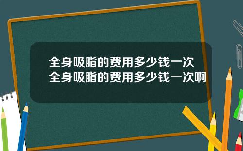 全身吸脂的费用多少钱一次全身吸脂的费用多少钱一次啊