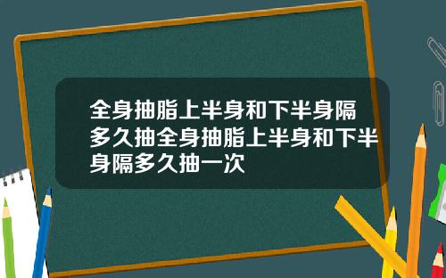 全身抽脂上半身和下半身隔多久抽全身抽脂上半身和下半身隔多久抽一次