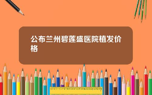 公布兰州碧莲盛医院植发价格