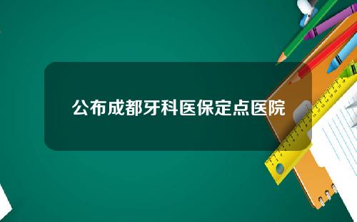 公布成都牙科医保定点医院
