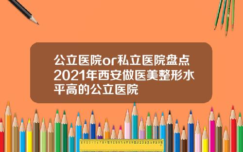 公立医院or私立医院盘点2021年西安做医美整形水平高的公立医院
