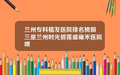 兰州专科植发医院排名榜前三是兰州时光碧莲盛雍禾医院哦