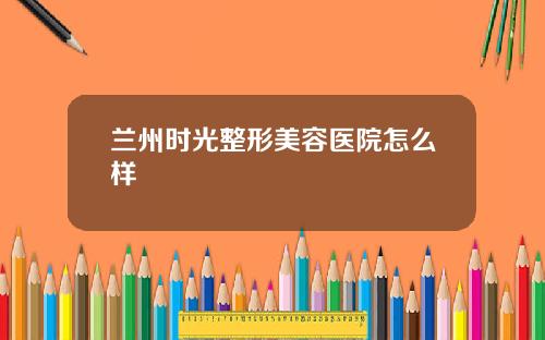 兰州时光整形美容医院怎么样