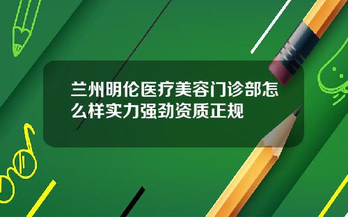 兰州明伦医疗美容门诊部怎么样实力强劲资质正规