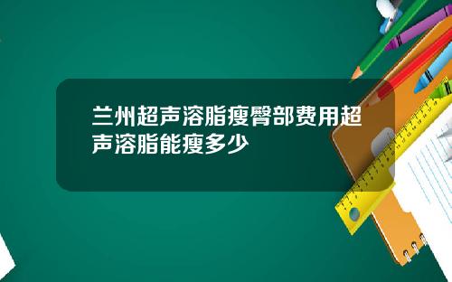 兰州超声溶脂瘦臀部费用超声溶脂能瘦多少