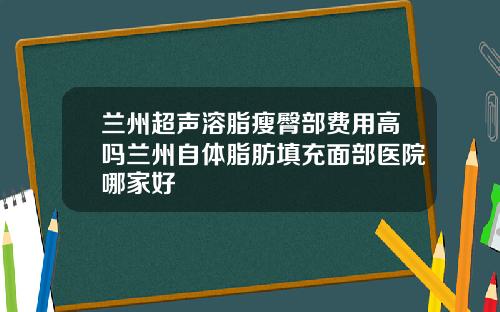 兰州超声溶脂瘦臀部费用高吗兰州自体脂肪填充面部医院哪家好