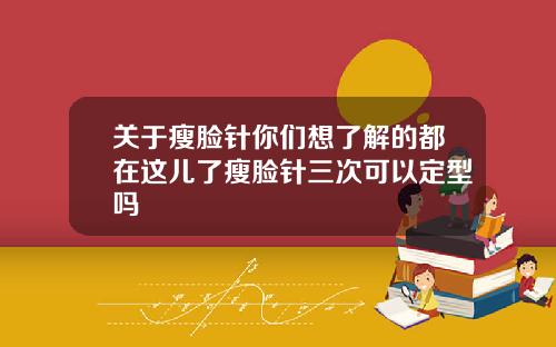 关于瘦脸针你们想了解的都在这儿了瘦脸针三次可以定型吗