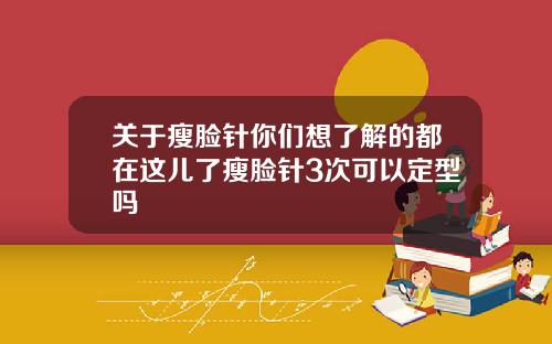 关于瘦脸针你们想了解的都在这儿了瘦脸针3次可以定型吗