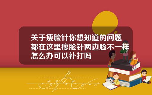 关于瘦脸针你想知道的问题都在这里瘦脸针两边脸不一样怎么办可以补打吗