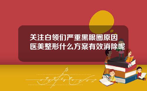 关注白领们严重黑眼圈原因医美整形什么方案有效消除呢