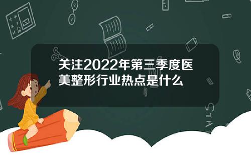 关注2022年第三季度医美整形行业热点是什么