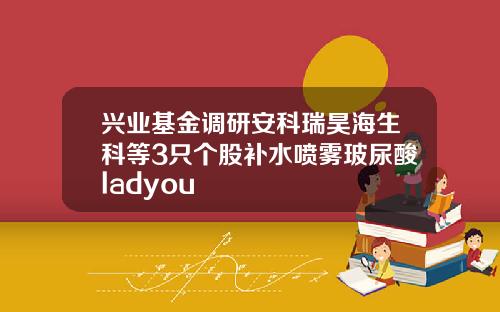 兴业基金调研安科瑞昊海生科等3只个股补水喷雾玻尿酸ladyou