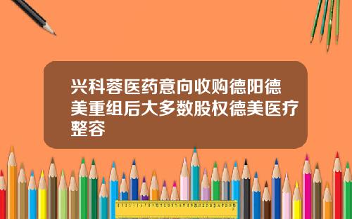 兴科蓉医药意向收购德阳德美重组后大多数股权德美医疗整容