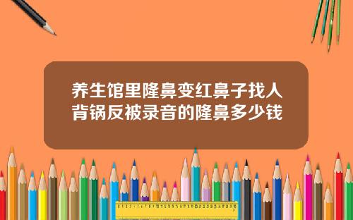 养生馆里隆鼻变红鼻子找人背锅反被录音的隆鼻多少钱