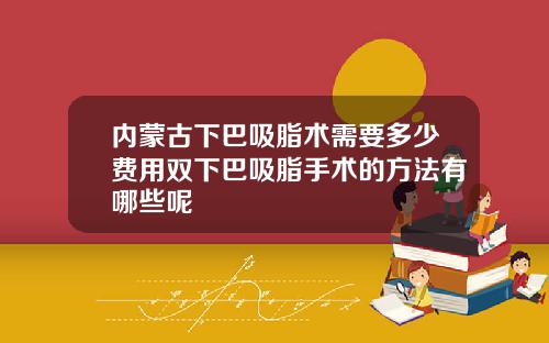 内蒙古下巴吸脂术需要多少费用双下巴吸脂手术的方法有哪些呢