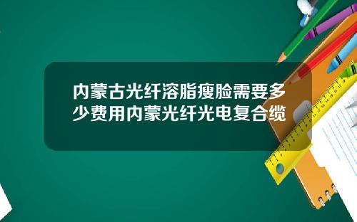 内蒙古光纤溶脂瘦脸需要多少费用内蒙光纤光电复合缆
