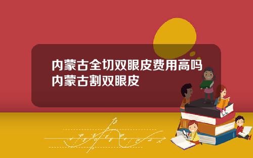 内蒙古全切双眼皮费用高吗内蒙古割双眼皮