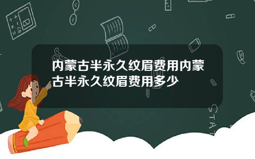 内蒙古半永久纹眉费用内蒙古半永久纹眉费用多少