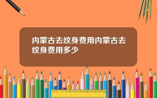 内蒙古去纹身费用内蒙古去纹身费用多少