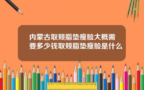 内蒙古取颊脂垫瘦脸大概需要多少钱取颊脂垫瘦脸是什么