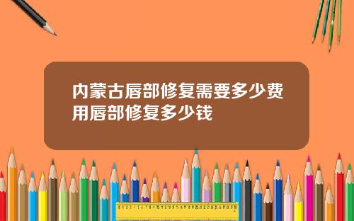 内蒙古唇部修复需要多少费用唇部修复多少钱
