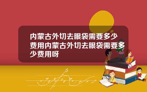 内蒙古外切去眼袋需要多少费用内蒙古外切去眼袋需要多少费用呀