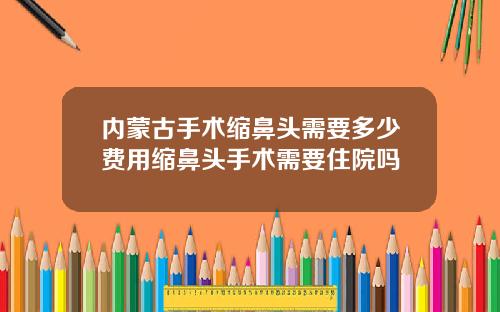 内蒙古手术缩鼻头需要多少费用缩鼻头手术需要住院吗