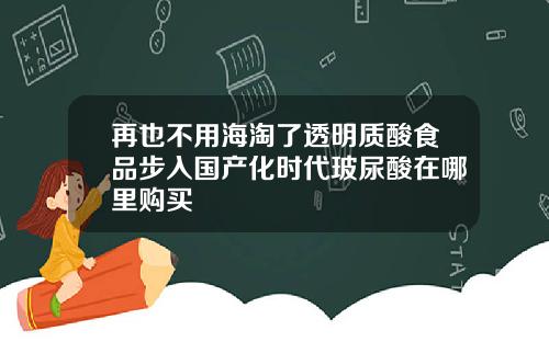 再也不用海淘了透明质酸食品步入国产化时代玻尿酸在哪里购买