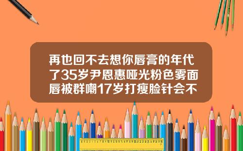再也回不去想你唇膏的年代了35岁尹恩惠哑光粉色雾面唇被群嘲17岁打瘦脸针会不会影响长高