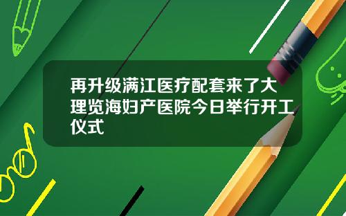 再升级满江医疗配套来了大理览海妇产医院今日举行开工仪式
