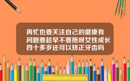 再忙也要关注自己的健康有问题要趁早不要拖呀女性成长四十多岁还可以矫正牙齿吗