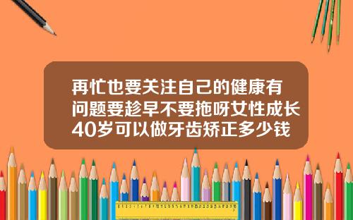再忙也要关注自己的健康有问题要趁早不要拖呀女性成长40岁可以做牙齿矫正多少钱