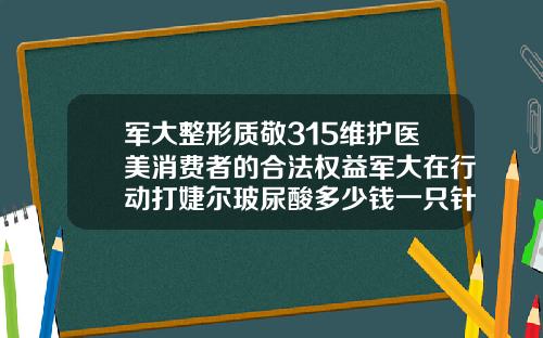 军大整形质敬315维护医美消费者的合法权益军大在行动打婕尔玻尿酸多少钱一只针