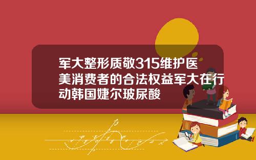 军大整形质敬315维护医美消费者的合法权益军大在行动韩国婕尔玻尿酸