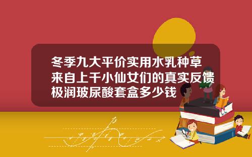 冬季九大平价实用水乳种草来自上千小仙女们的真实反馈极润玻尿酸套盒多少钱