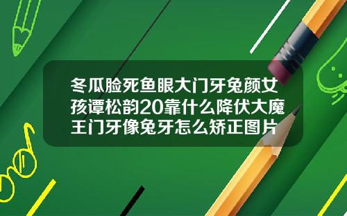 冬瓜脸死鱼眼大门牙兔颜女孩谭松韵20靠什么降伏大魔王门牙像兔牙怎么矫正图片